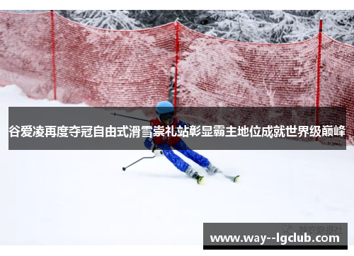 谷爱凌再度夺冠自由式滑雪崇礼站彰显霸主地位成就世界级巅峰