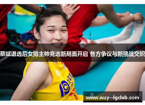 蔡斌退选后女排主帅竞选新局面开启 各方争议与新挑战交织 蔡斌退选后女排主帅竞选新局面开启 各方争议与新挑战交织