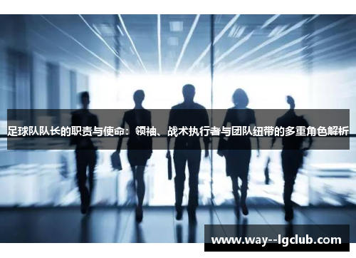 足球队队长的职责与使命：领袖、战术执行者与团队纽带的多重角色解析