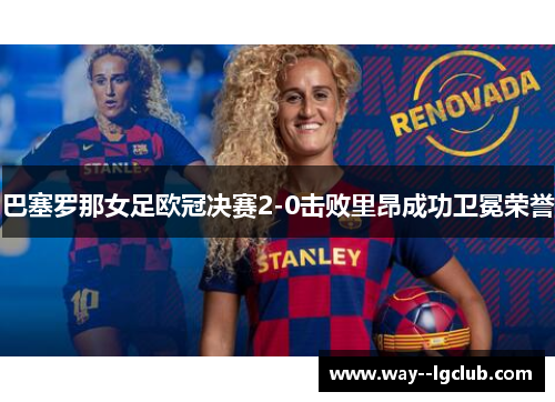 巴塞罗那女足欧冠决赛2-0击败里昂成功卫冕荣誉 巴塞罗那女足欧冠决赛2-0击败里昂成功卫冕荣誉