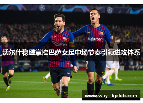 沃尔什稳健掌控巴萨女足中场节奏引领进攻体系 沃尔什稳健掌控巴萨女足中场节奏引领进攻体系