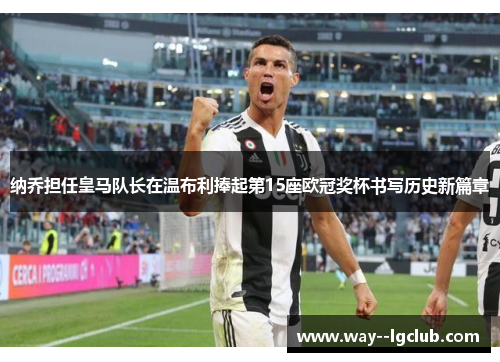 纳乔担任皇马队长在温布利捧起第15座欧冠奖杯书写历史新篇章 纳乔担任皇马队长在温布利捧起第15座欧冠奖杯书写历史新篇章