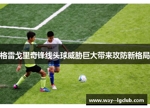 格雷戈里奇锋线头球威胁巨大带来攻防新格局